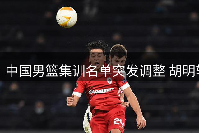 中国男篮集训名单突发调整 胡明轩火线归队补强后场短板