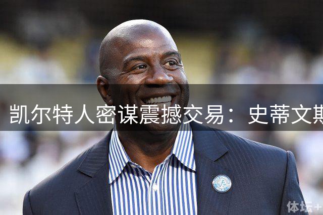 凯尔特人密谋震撼交易：史蒂文斯主动出击 欲撬动勇士王朝基石
