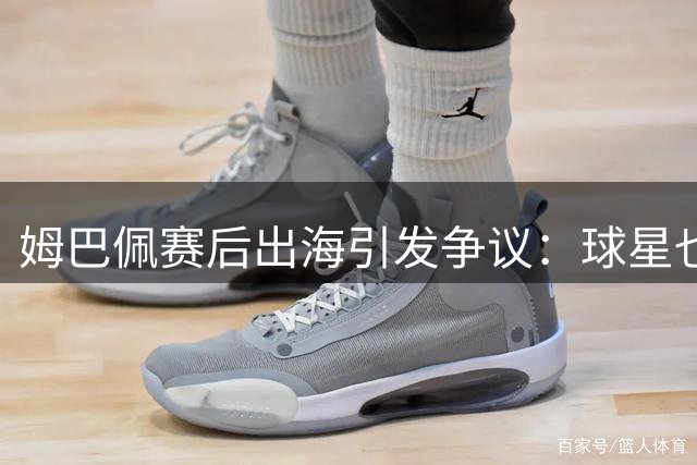 姆巴佩赛后出海引发争议：球星也需要喘息之机
