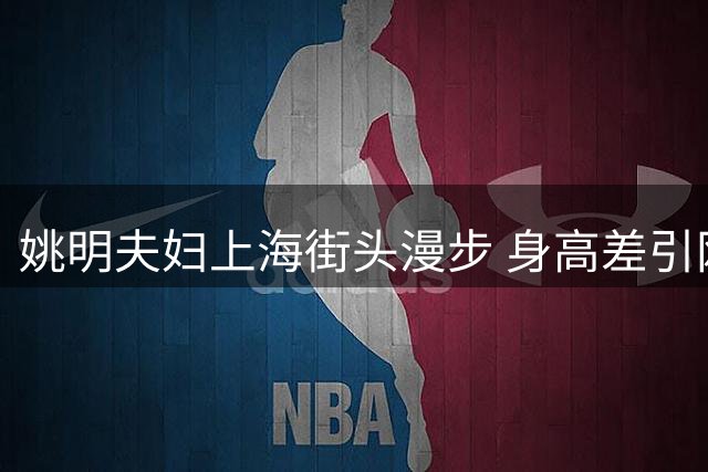 姚明夫妇上海街头漫步 身高差引网友热议