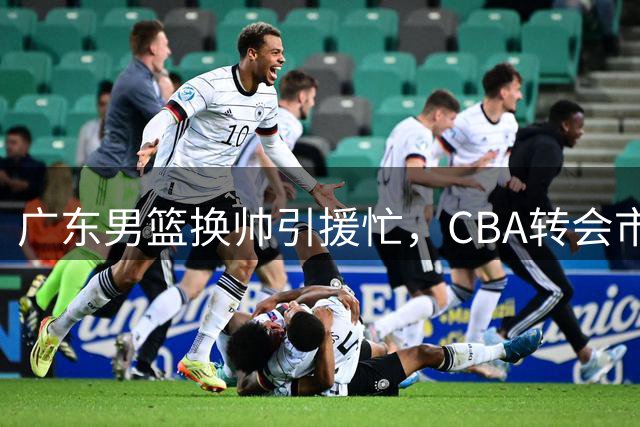 广东男篮换帅引援忙，CBA转会市场风云涌动
