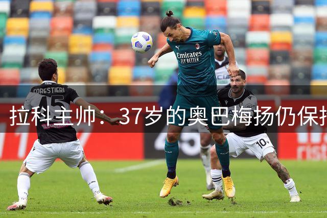 拉科主帅：37岁的奥巴梅扬仍保持速度爆发力，他的基因非常好