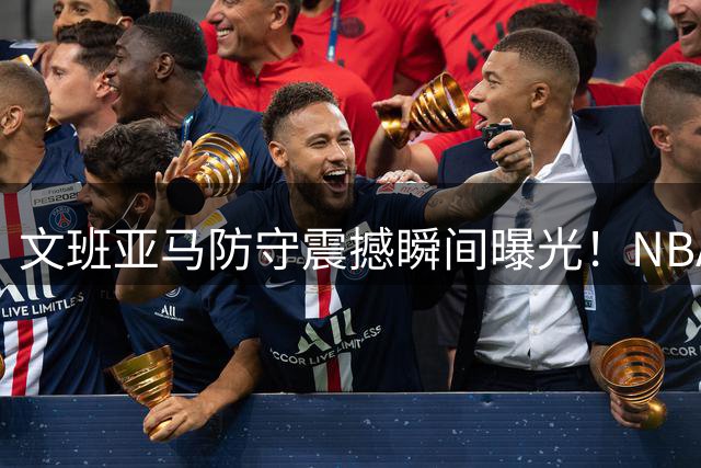 文班亚马防守震撼瞬间曝光！NBA巨星展现顶级护框能力