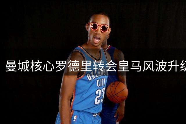 曼城核心罗德里转会皇马风波升级 英超豪门引援格局或将重塑