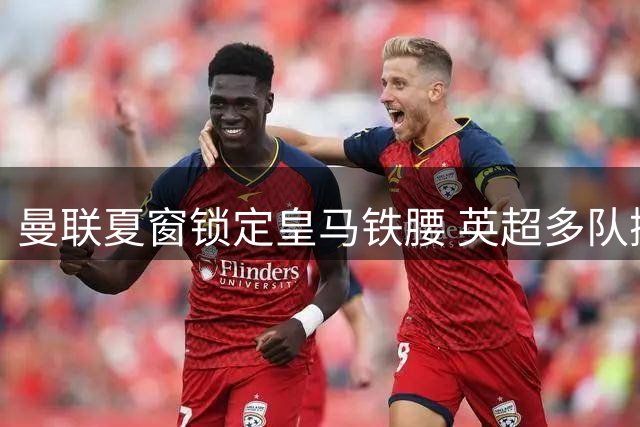 曼联夏窗锁定皇马铁腰 英超多队掀起引援风暴