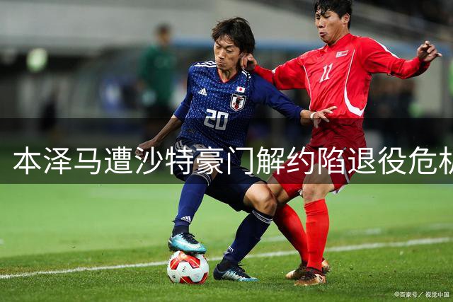 本泽马遭沙特豪门解约陷退役危机 半年16战怒别足坛