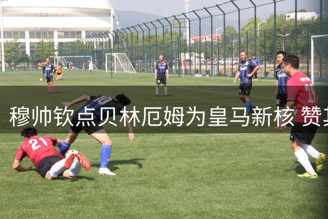 穆帅钦点贝林厄姆为皇马新核 赞其具兰帕德式特质