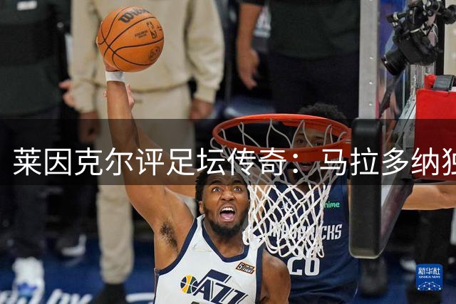 莱因克尔评足坛传奇：马拉多纳独一档 梅西是唯一可比肩者