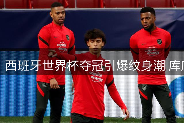 西班牙世界杯夺冠引爆纹身潮 库库雷利亚将兑现主帅头像纹身承诺