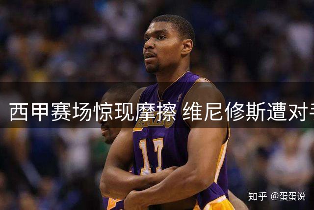 西甲赛场惊现摩擦 维尼修斯遭对手暗算愤而反击
