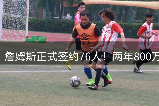 詹姆斯正式签约76人！两年800万超值，带动超2.5亿美元经济收入