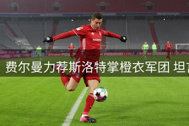费尔曼力荐斯洛特掌橙衣军团 坦言世界杯落选心结难解