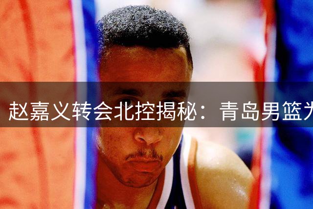 赵嘉义转会北控揭秘：青岛男篮为何放手国手级锋线？