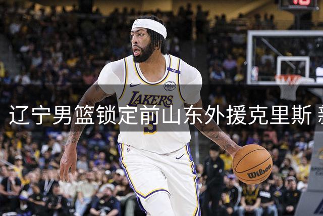 辽宁男篮锁定前山东外援克里斯 新赛季剑指CBA前四席位