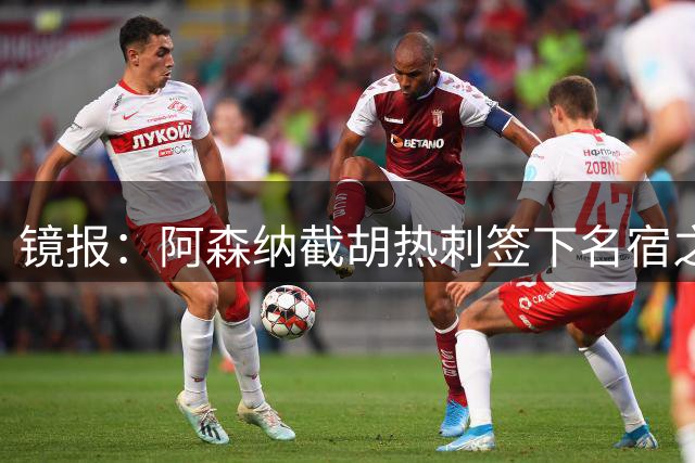 镜报：阿森纳截胡热刺签下名宿之子，曼城铁卫或成萨利巴备胎
