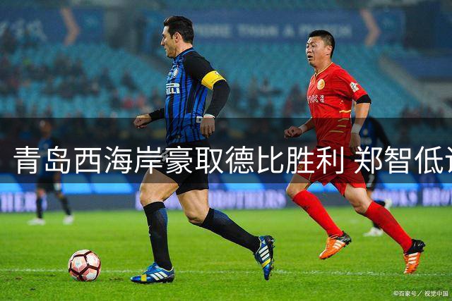 青岛西海岸豪取德比胜利 郑智低调表态：保级仍是首要目标