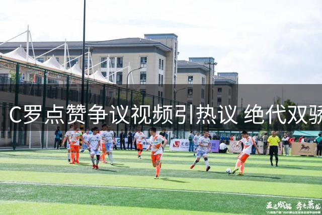 C罗点赞争议视频引热议 绝代双骄恩怨再掀波澜