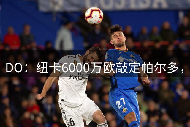 DO：纽卡6000万欧敲定帕尔多，球员将与纽卡签约5年